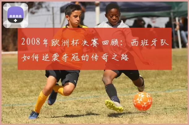 2008年欧洲杯决赛回顾：西班牙队如何逆袭夺冠的传奇之路