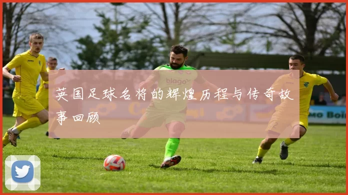 英国足球名将的辉煌历程与传奇故事回顾