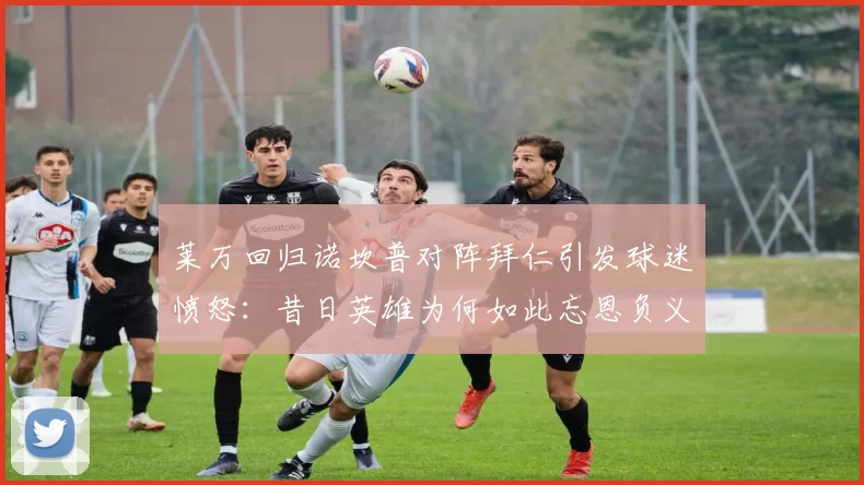 莱万回归诺坎普对阵拜仁引发球迷愤怒：昔日英雄为何如此忘恩负义