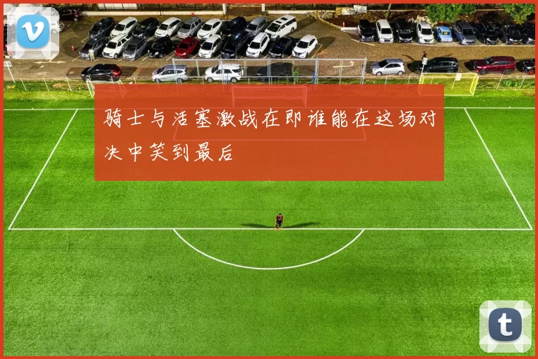 骑士与活塞激战在即谁能在这场对决中笑到最后
