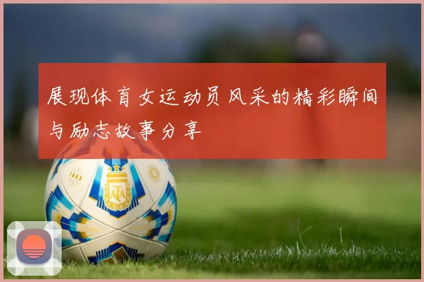 展现体育女运动员风采的精彩瞬间与励志故事分享