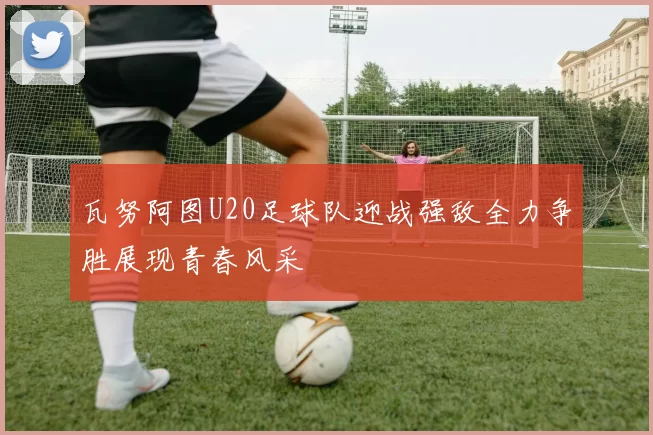 瓦努阿图U20足球队迎战强敌全力争胜展现青春风采
