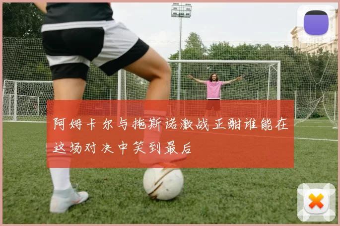 阿姆卡尔与拖斯诺激战正酣谁能在这场对决中笑到最后