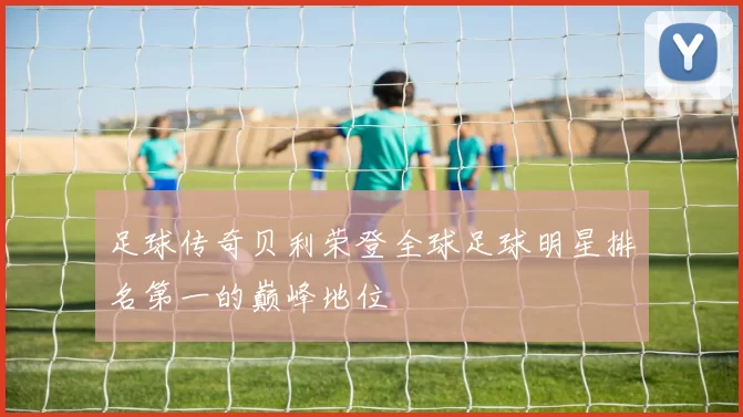 足球传奇贝利荣登全球足球明星排名第一的巅峰地位